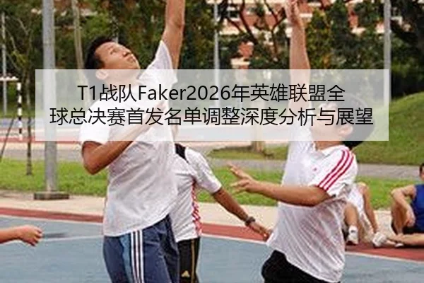 T1战队Faker2026年英雄联盟全球总决赛首发名单调整深度分析与展望